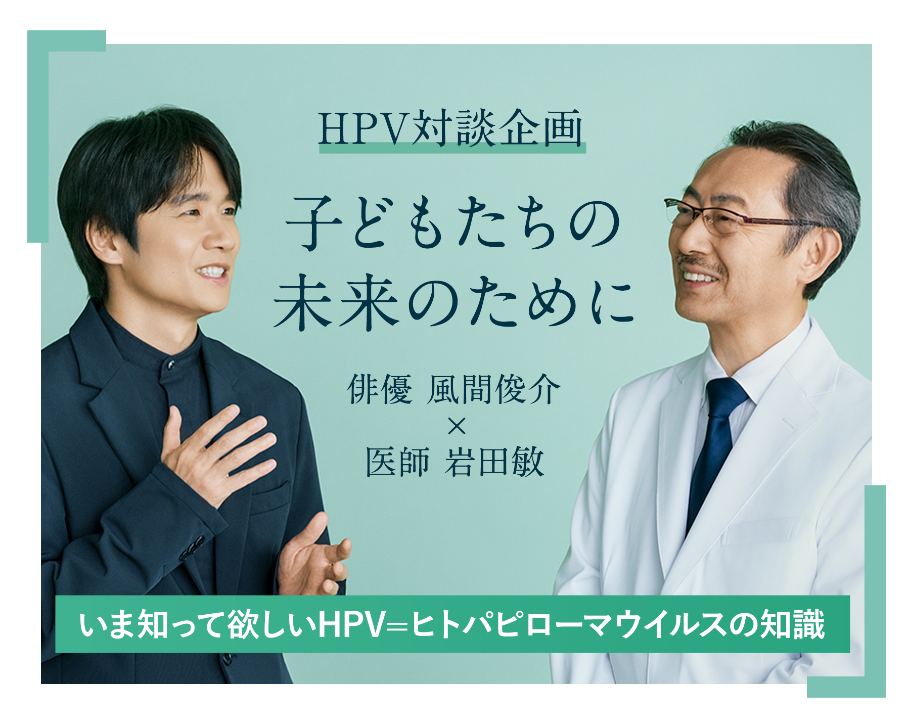 HPV対談企画 子どもたちの未来のために 俳優 風間俊介×医師 岩田 敏 今知ってほしいHPV=ヒトパピローマウイルスの知識